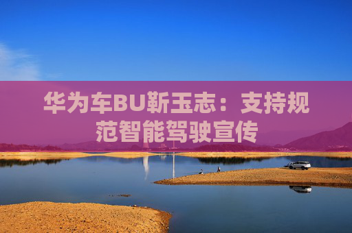 华为车BU靳玉志：支持规范智能驾驶宣传