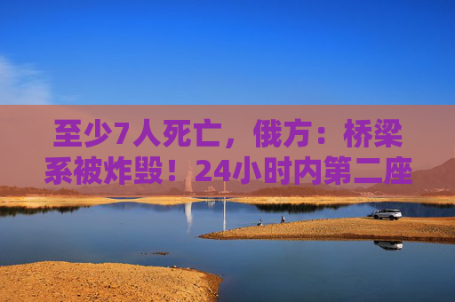 至少7人死亡，俄方：桥梁系被炸毁！24小时内第二座，俄罗斯又一桥梁坍塌
