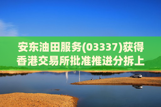 安东油田服务(03337)获得香港交易所批准推进分拆上市计划
