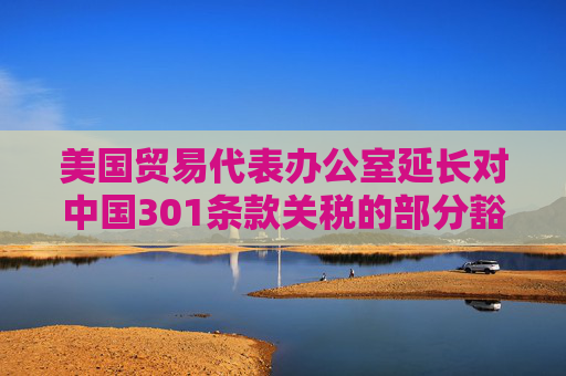 美国贸易代表办公室延长对中国301条款关税的部分豁免