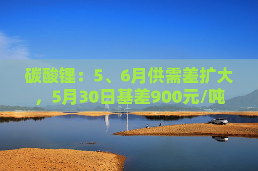 碳酸锂：5、6月供需差扩大，5月30日基差900元/吨