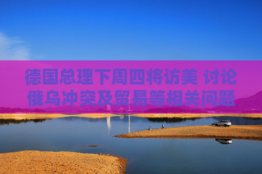 德国总理下周四将访美 讨论俄乌冲突及贸易等相关问题