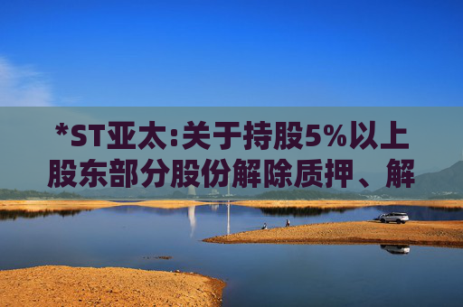 *ST亚太:关于持股5%以上股东部分股份解除质押、解除司法标记暨权益变动触及1%整数倍的公告