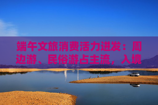 端午文旅消费活力迸发：周边游、民俗游占主流，入境游大涨近九成  第1张