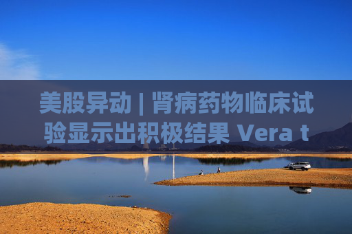 美股异动 | 肾病药物临床试验显示出积极结果 Vera therapeutics(VERA.US)飙涨60%