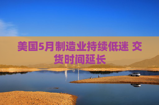 美国5月制造业持续低迷 交货时间延长