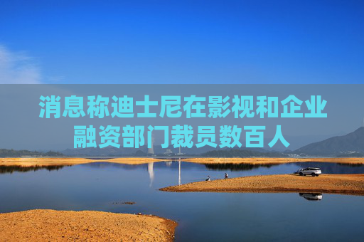 消息称迪士尼在影视和企业融资部门裁员数百人