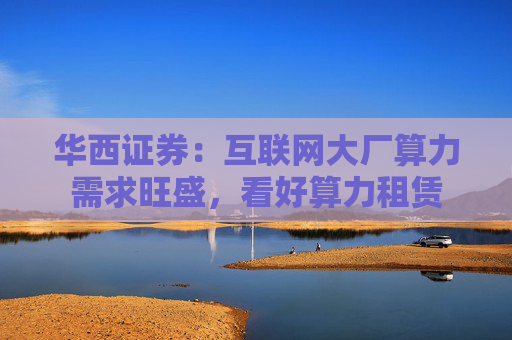 华西证券：互联网大厂算力需求旺盛，看好算力租赁