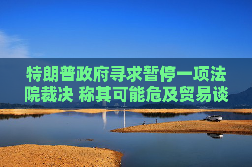 特朗普政府寻求暂停一项法院裁决 称其可能危及贸易谈判进展