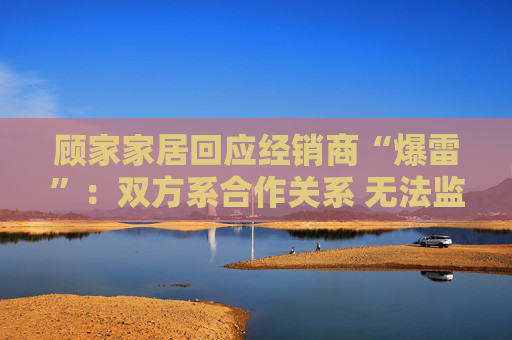 顾家家居回应经销商“爆雷”：双方系合作关系 无法监控预付款流向