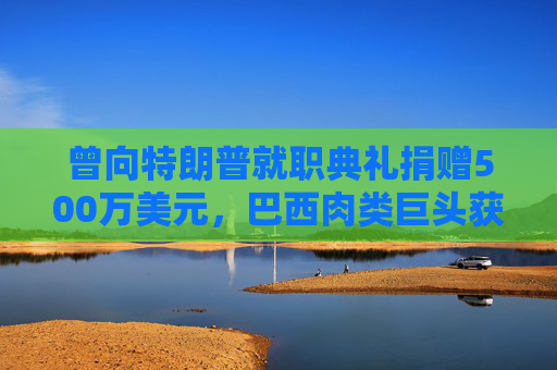曾向特朗普就职典礼捐赠500万美元，巴西肉类巨头获准在美上市，美参议员痛斥腐败