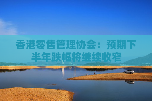 香港零售管理协会：预期下半年跌幅将继续收窄