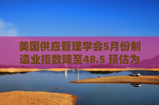 美国供应管理学会5月份制造业指数降至48.5 预估为49.5
