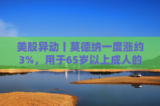美股异动丨莫德纳一度涨约3%，用于65岁以上成人的下一代新冠疫苗获批