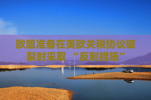 欧盟准备在美欧关税协议破裂时采取 “反制措施”