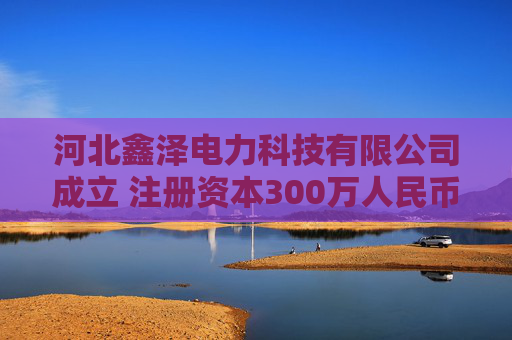 河北鑫泽电力科技有限公司成立 注册资本300万人民币
