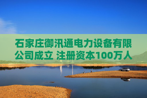 石家庄御汛通电力设备有限公司成立 注册资本100万人民币