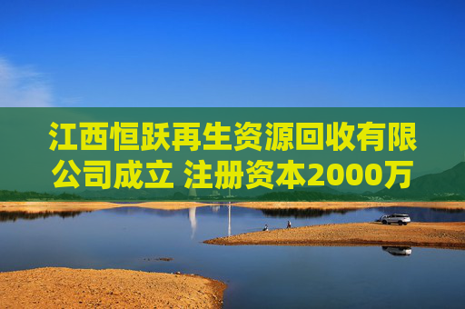 江西恒跃再生资源回收有限公司成立 注册资本2000万人民币