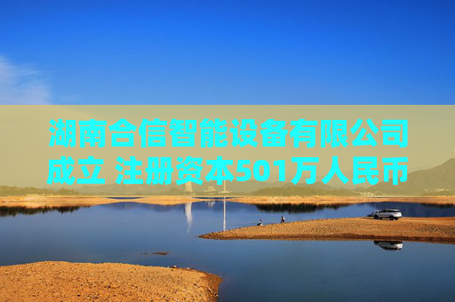 湖南合信智能设备有限公司成立 注册资本501万人民币