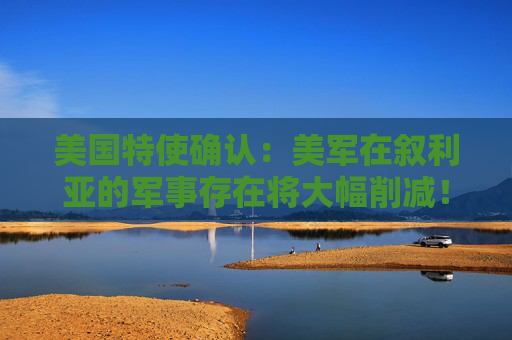 美国特使确认：美军在叙利亚的军事存在将大幅削减！  第1张