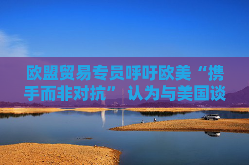 欧盟贸易专员呼吁欧美“携手而非对抗” 认为与美国谈判正在取得进展