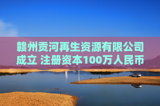赣州贡河再生资源有限公司成立 注册资本100万人民币