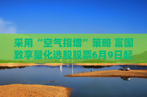 采用“空气指增”策略 富国致享量化选股股票6月9日起发行