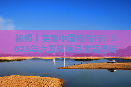 视频丨美丽中国我先行！2025年六五环境日主题宣传片发布
