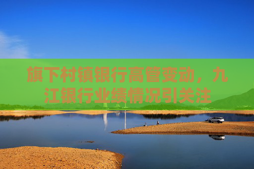 旗下村镇银行高管变动，九江银行业绩情况引关注  第1张