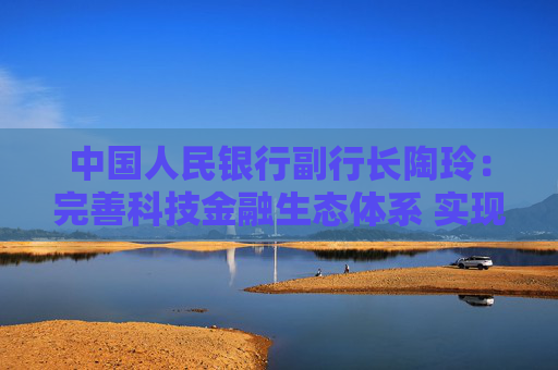 中国人民银行副行长陶玲：完善科技金融生态体系 实现科技与金融良性互动