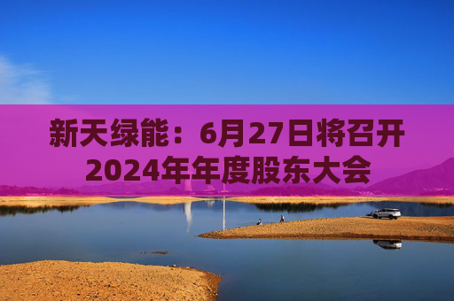 新天绿能：6月27日将召开2024年年度股东大会