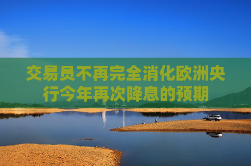 交易员不再完全消化欧洲央行今年再次降息的预期
