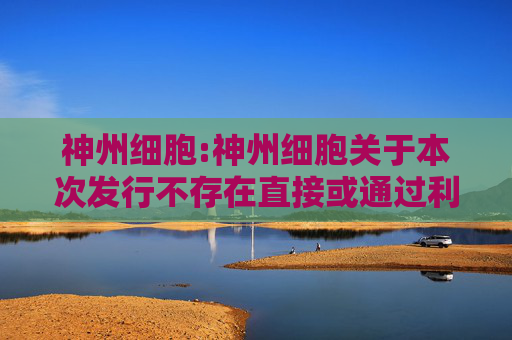 神州细胞:神州细胞关于本次发行不存在直接或通过利益相关方向参与认购的投资者提供财务资助或补偿的公告