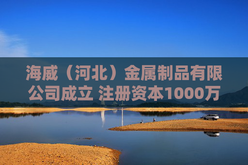 海威（河北）金属制品有限公司成立 注册资本1000万人民币