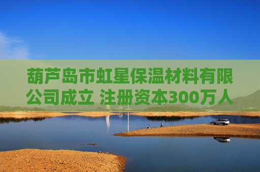 葫芦岛市虹星保温材料有限公司成立 注册资本300万人民币