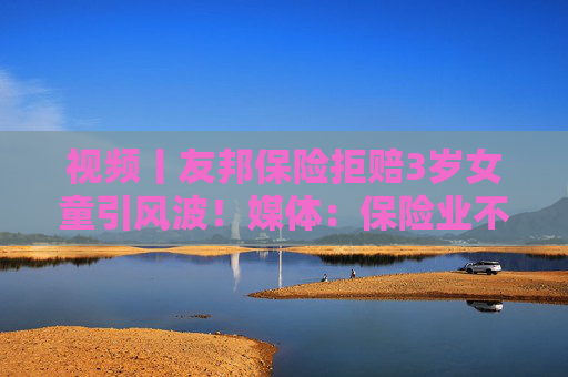视频丨友邦保险拒赔3岁女童引风波！媒体：保险业不得将精算凌驾于医学之上
