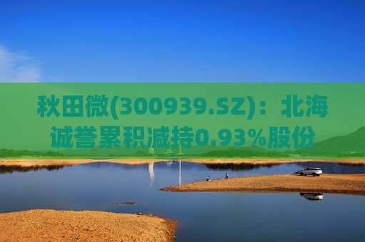 秋田微(300939.SZ)：北海诚誉累积减持0.93%股份