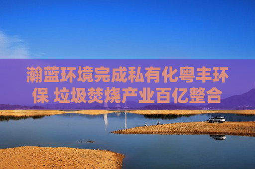 瀚蓝环境完成私有化粤丰环保 垃圾焚烧产业百亿整合尘埃落定