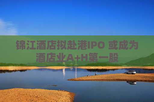 锦江酒店拟赴港IPO 或成为酒店业A+H第一股