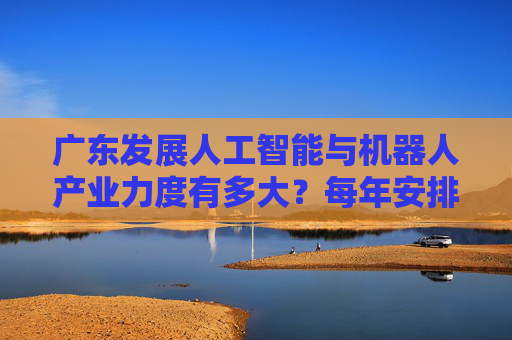 广东发展人工智能与机器人产业力度有多大？每年安排100亿元科技专项资金支持攻关！