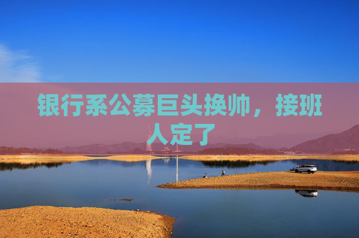 银行系公募巨头换帅，接班人定了