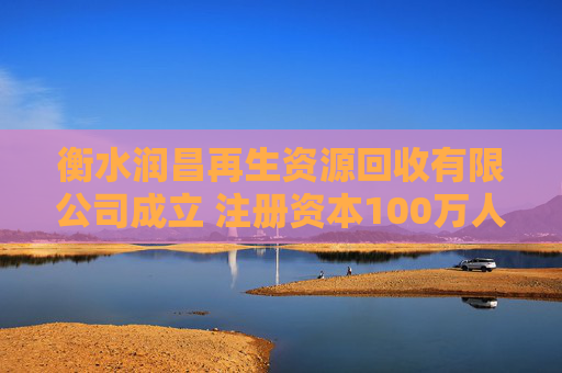 衡水润昌再生资源回收有限公司成立 注册资本100万人民币