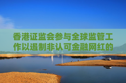 香港证监会参与全球监管工作以遏制非认可金融网红的活动