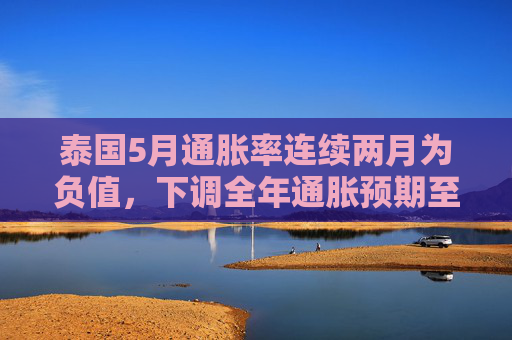 泰国5月通胀率连续两月为负值，下调全年通胀预期至接近零