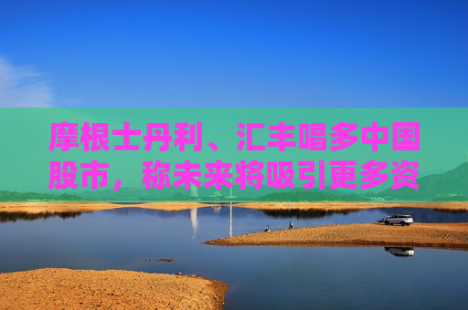 摩根士丹利、汇丰唱多中国股市，称未来将吸引更多资金流入