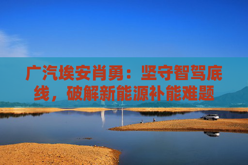 广汽埃安肖勇：坚守智驾底线，破解新能源补能难题