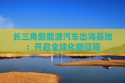 长三角新能源汽车出海基地：开启全球化新征程