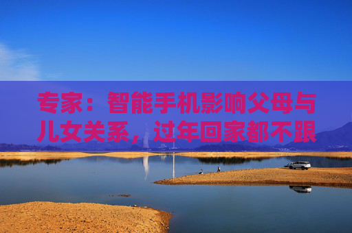 专家：智能手机影响父母与儿女关系，过年回家都不跟爹妈说话