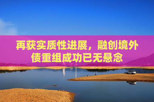 再获实质性进展，融创境外债重组成功已无悬念