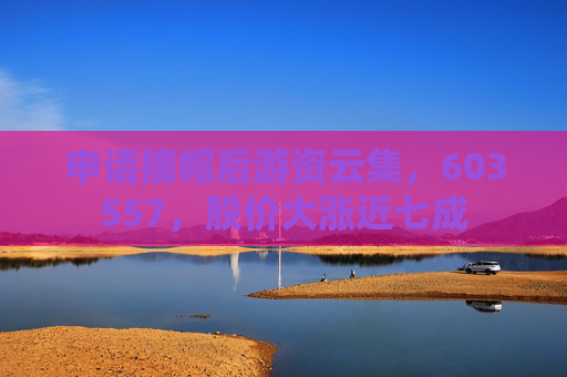 申请摘帽后游资云集，603557，股价大涨近七成